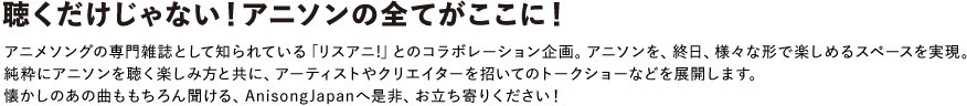 聴くだけじゃない！アニソンを全てがここに！
アニメソングの専門雑誌として知られている「リスアニ!」とのコラボレーション企画。アニソンを、終日、様々な形で楽しめるスペースを実現。純粋にアニソンを聴く楽しみ方と共に、アーティストやクリエイターを招いてのトークショーなどを展開します。
懐かしのあの曲ももちろん聞ける、AnisongJapanへ是非、お立ち寄りください！