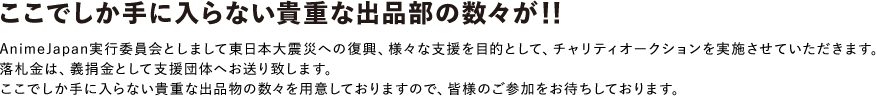 AnimeJapan実行委員会としまして東日本大震災への復興、様々な支援を目的として、チャリティーオークションを実施させていただきます。落札金は義捐金として支援団体へお送り致します。ここでしか手に入らない貴重な出品物の数々を用意しておりますので、皆様のご参加をおまちしております。