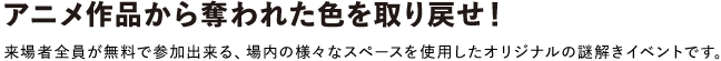 アニメ作品から奪われた色を取り戻せ！
						来場者全員が無料で参加出来る、場内の様々なスペースを使用したオリジナルの謎解きイベントです。