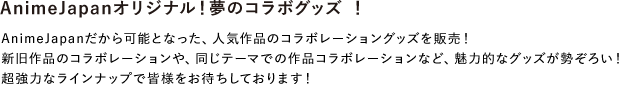 AnimeJapanオリジナル！夢のコラボグッズ ！
							AnimeJapanだから可能となった、人気作品のコラボレーショングッズを販売！
							新旧作品のコラボレーションや、同じテーマでの作品コラボレーションなど、魅力的なグッズが勢ぞろい！超強力なラインナップで皆様をお待ちしております！