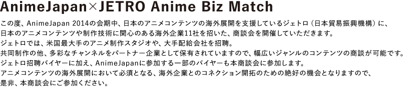 この度、AnimeJapan 2014の会期中、日本のアニメコンテンツの海外展開を支援しているジェトロ（日本貿易振興機構）に、日本のアニメコンテンツや制作技術に関心のある海外企業11社を招いた、商談会を開催していただきます。
                        ジェトロでは、米国最大手のアニメ制作スタジオや、大手配給会社を招聘。共同制作の他、多彩なチャンネルをパートナー企業として保有されていますので、幅広いジャンルのコンテンツの商談が可能です。
                        ジェトロ招聘バイヤーに加え、AnimeJapanに参加する一部のバイヤーも本商談会に参加します。
                        アニメコンテンツの海外展開において必須となる、海外企業とのコネクション開拓のための絶好の機会となりますので、是非、本商談会にご参加ください。