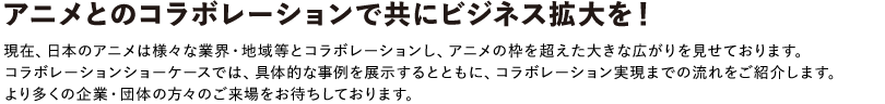 アニメとのコラボレーションで共にビジネス拡大を！
						現在、日本のアニメは様々な業界・地域等とコラボレーションし、アニメの枠を超え大きな広がりを見せております。
						コラボレーションショーケースでは、様々なコラボ事例を展示するとともに、コラボレーション実現までの流れをご紹介。
						より多くの企業・団体の方々のご来場をお待ちしております。